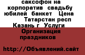 саксофон на корпоратив, свадьбу, юбилей, банкет › Цена ­ 3 000 - Татарстан респ., Казань г. Услуги » Организация праздников   